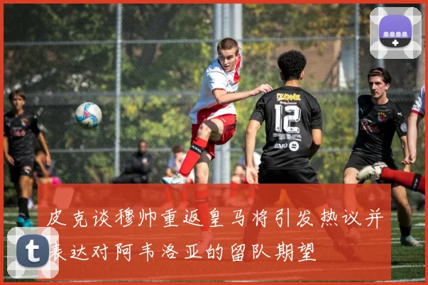 皮克谈穆帅重返皇马将引发热议并表达对阿韦洛亚的留队期望