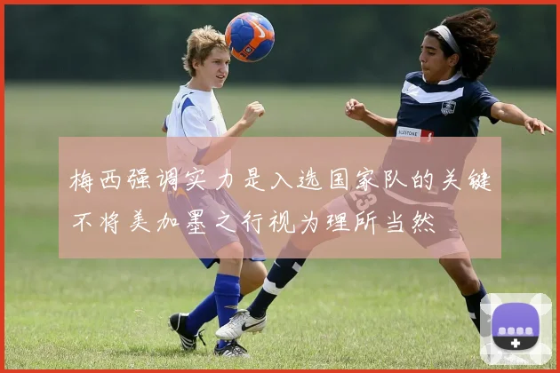 梅西强调实力是入选国家队的关键不将美加墨之行视为理所当然