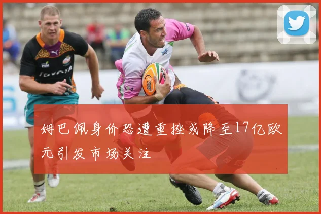 姆巴佩身价恐遭重挫或降至17亿欧元引发市场关注
