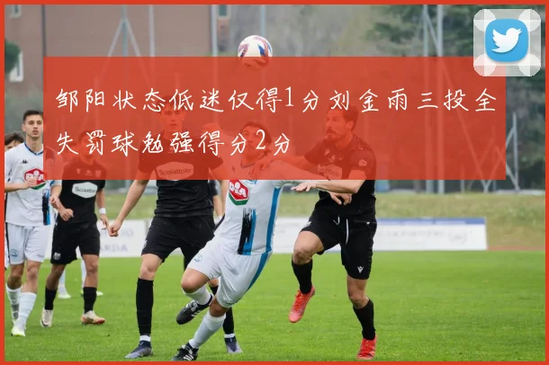 邹阳状态低迷仅得1分刘金雨三投全失罚球勉强得分2分