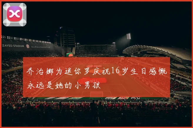 乔治娜为迷你罗庆祝16岁生日感慨永远是她的小男孩