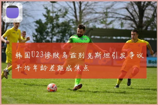 韩国U23惨败乌兹别克斯坦引发争议平均年龄差距成焦点