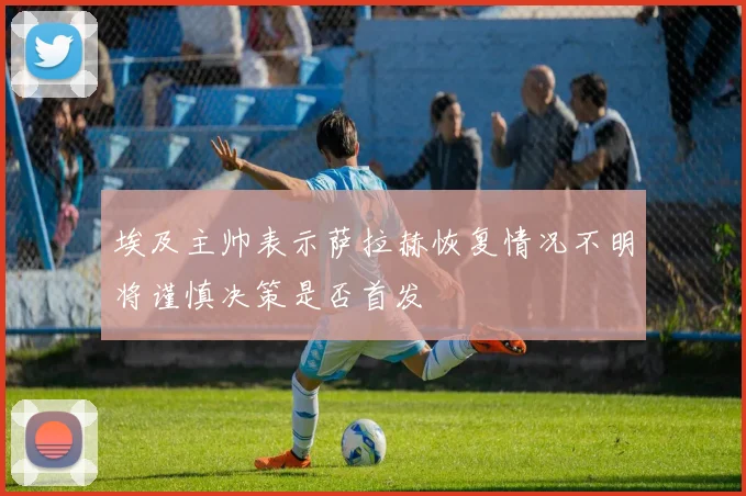 埃及主帅表示萨拉赫恢复情况不明将谨慎决策是否首发