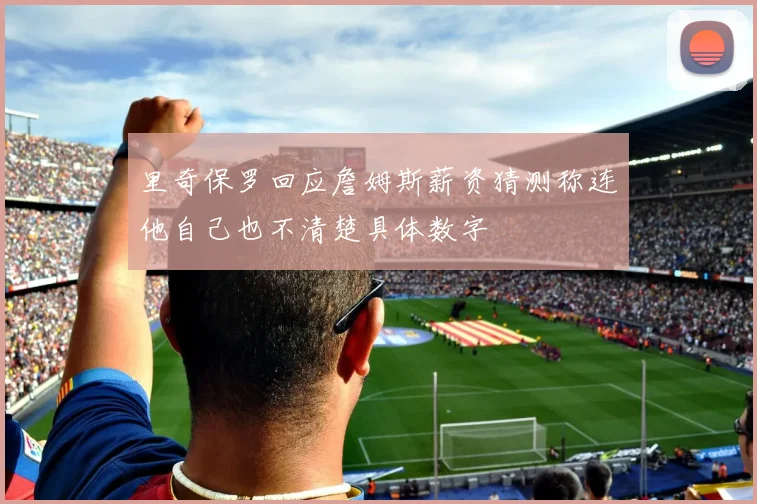 里奇保罗回应詹姆斯薪资猜测称连他自己也不清楚具体数字