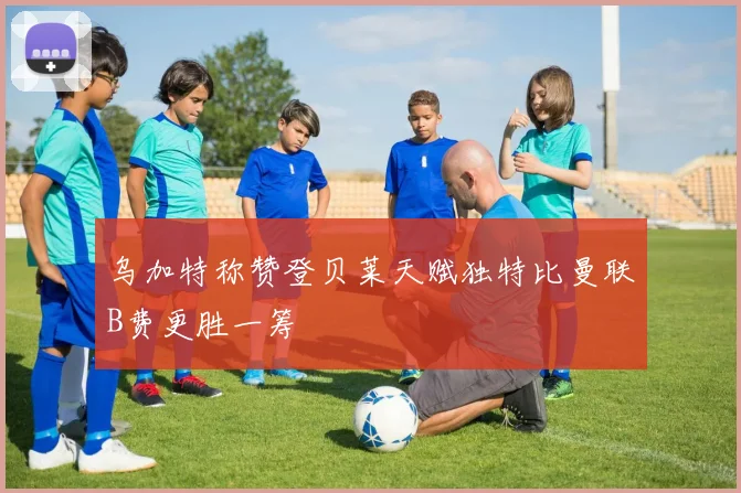 乌加特称赞登贝莱天赋独特比曼联B费更胜一筹
