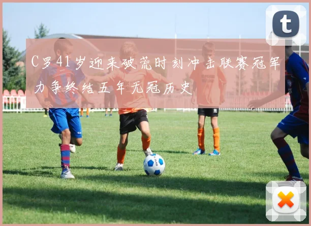 C罗41岁迎来破荒时刻冲击联赛冠军力争终结五年无冠历史