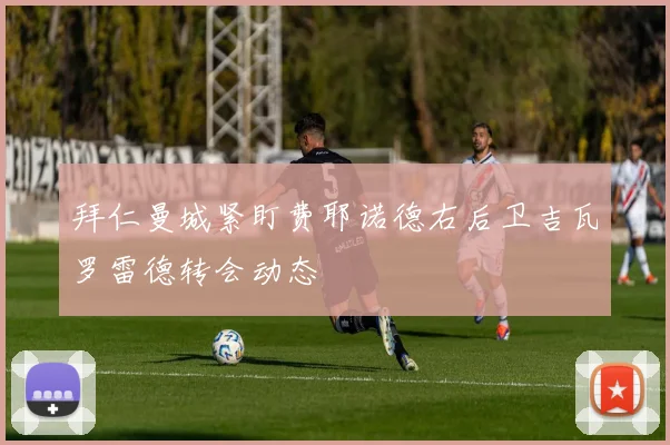 拜仁曼城紧盯费耶诺德右后卫吉瓦罗雷德转会动态
