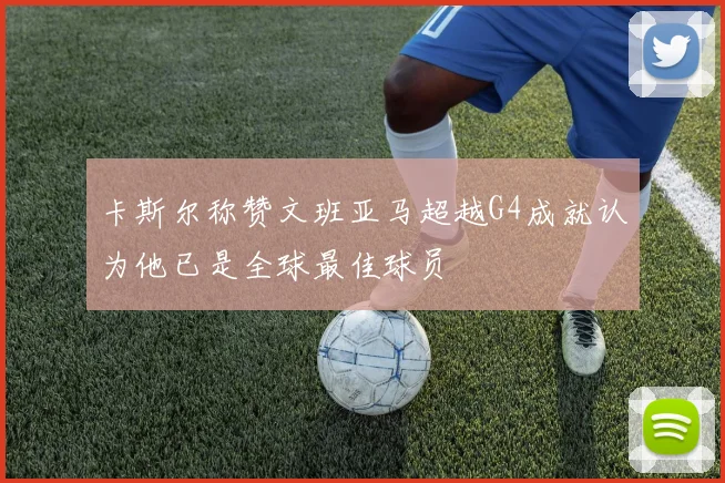 卡斯尔称赞文班亚马超越G4成就认为他已是全球最佳球员