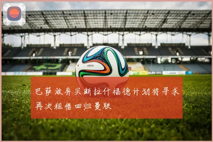 巴萨放弃买断拉什福德计划将寻求再次租借回归曼联