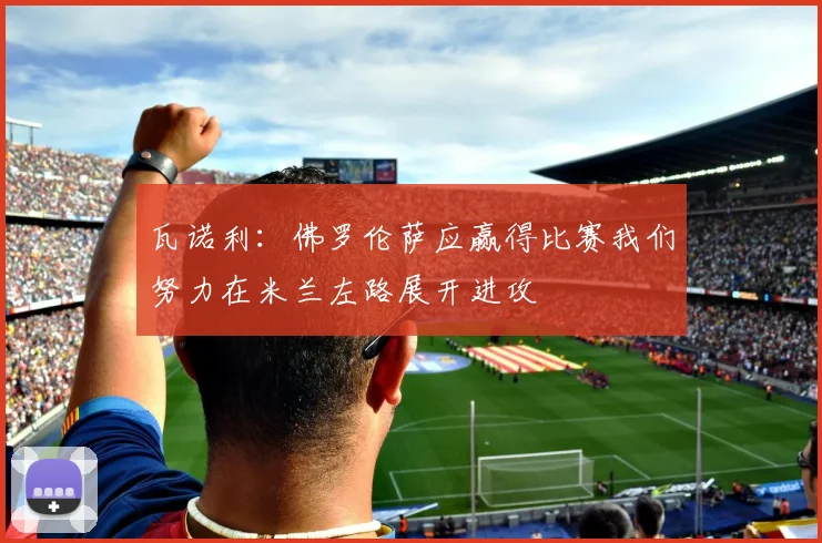 瓦诺利：佛罗伦萨应赢得比赛我们努力在米兰左路展开进攻