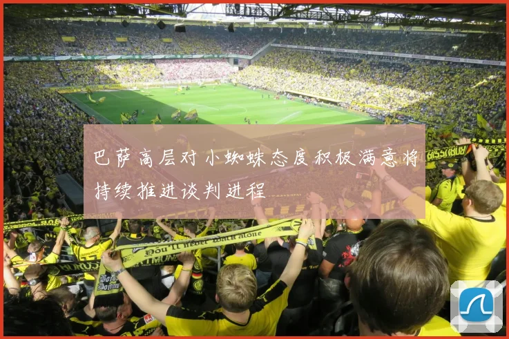 巴萨高层对小蜘蛛态度积极满意将持续推进谈判进程