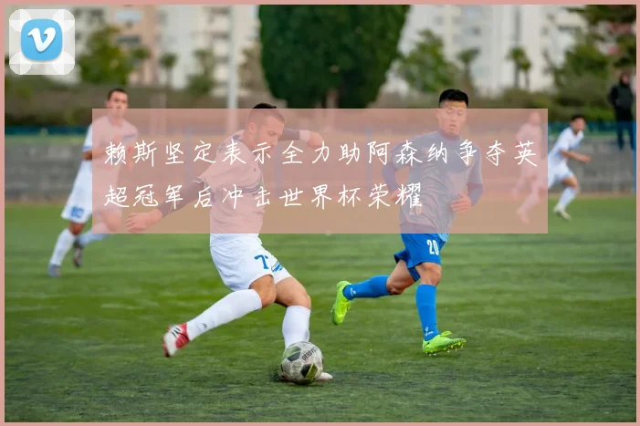 赖斯坚定表示全力助阿森纳争夺英超冠军后冲击世界杯荣耀
