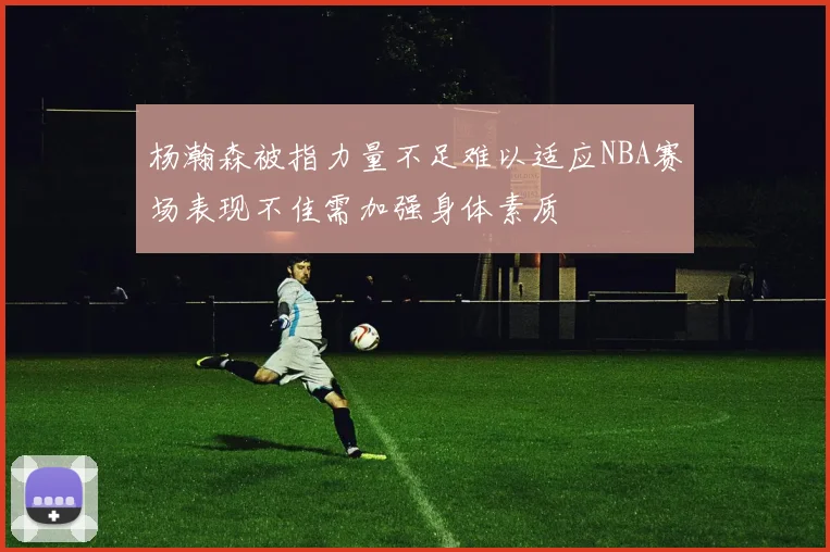 杨瀚森被指力量不足难以适应NBA赛场表现不佳需加强身体素质