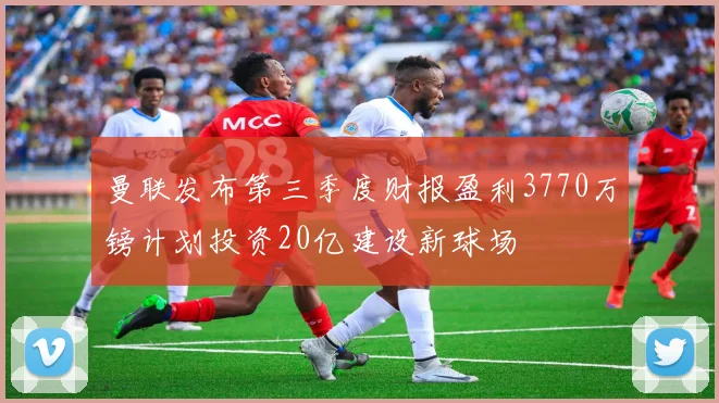 曼联发布第三季度财报盈利3770万镑计划投资20亿建设新球场