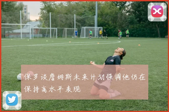 保罗谈詹姆斯未来计划强调他仍在保持高水平表现