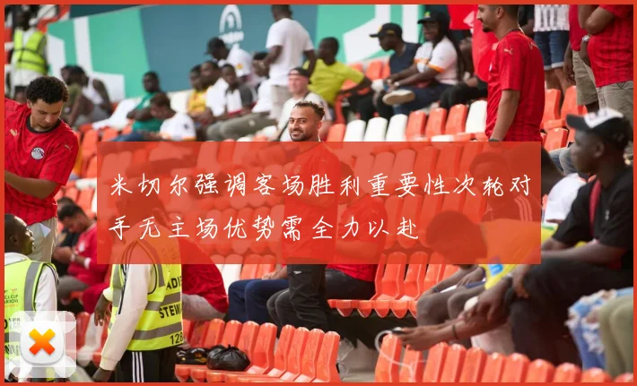 米切尔强调客场胜利重要性次轮对手无主场优势需全力以赴