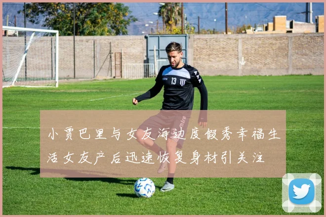 小贾巴里与女友海边度假秀幸福生活女友产后迅速恢复身材引关注