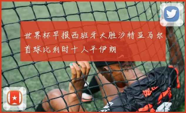 世界杯早报西班牙大胜沙特亚马尔首球比利时十人平伊朗