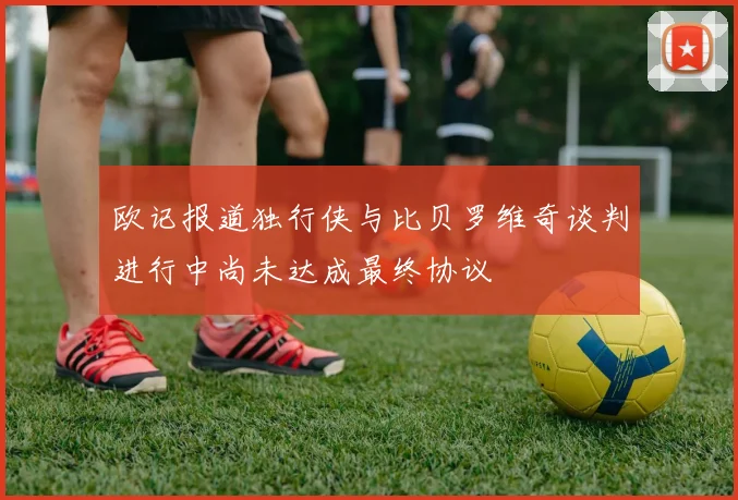 欧记报道独行侠与比贝罗维奇谈判进行中尚未达成最终协议