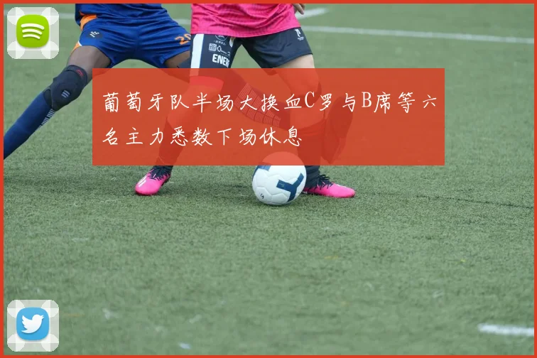 葡萄牙队半场大换血C罗与B席等六名主力悉数下场休息