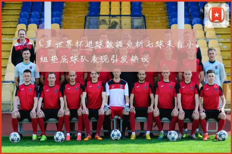 C罗世界杯进球数据分析七球来自小组垫底球队表现引发热议