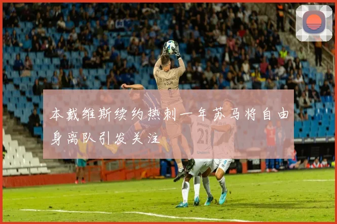 本戴维斯续约热刺一年苏马将自由身离队引发关注