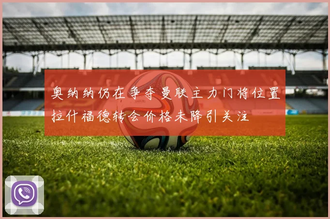 奥纳纳仍在争夺曼联主力门将位置拉什福德转会价格未降引关注
