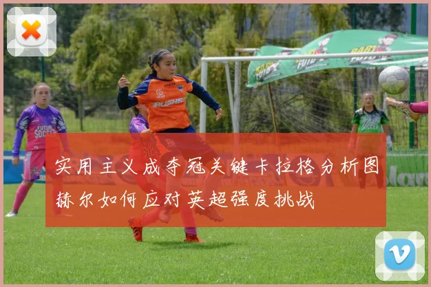 实用主义成夺冠关键卡拉格分析图赫尔如何应对英超强度挑战