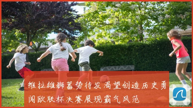 维拉雄狮蓄势待发渴望创造历史勇闯欧联杯决赛展现霸气风范